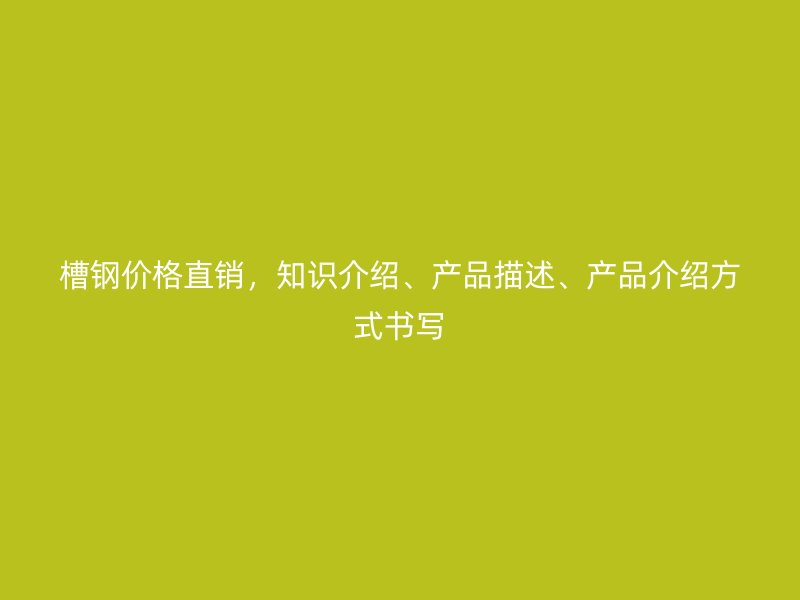 槽钢价格直销，知识介绍、产品描述、产品介绍方式书写