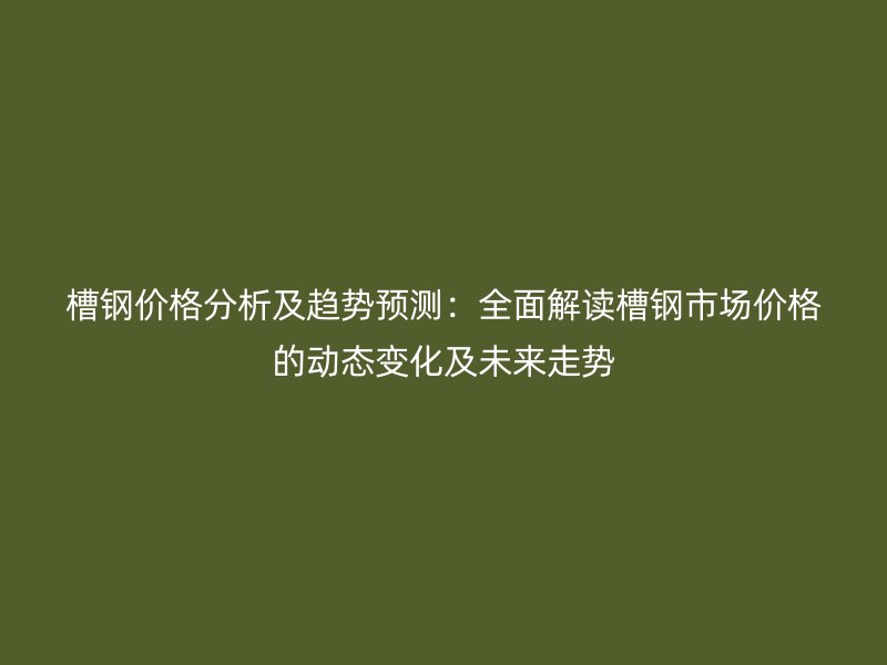 槽钢价格分析及趋势预测：全面解读槽钢市场价格的动态变化及未来走势