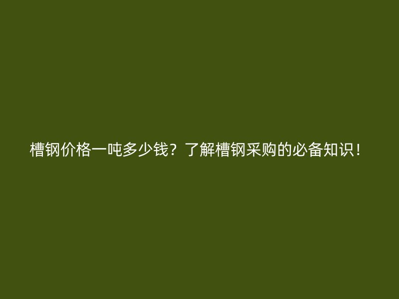 槽钢价格一吨多少钱？了解槽钢采购的必备知识！