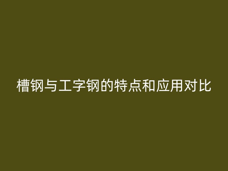 槽钢与工字钢的特点和应用对比