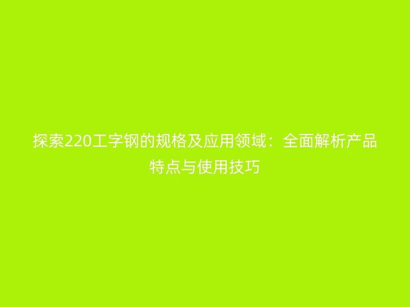 探索220工字钢的规格及应用领域：全面解析产品特点与使用技巧