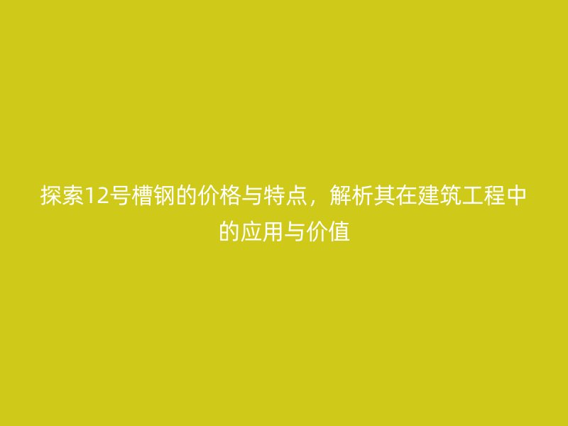 探索12号槽钢的价格与特点，解析其在建筑工程中的应用与价值