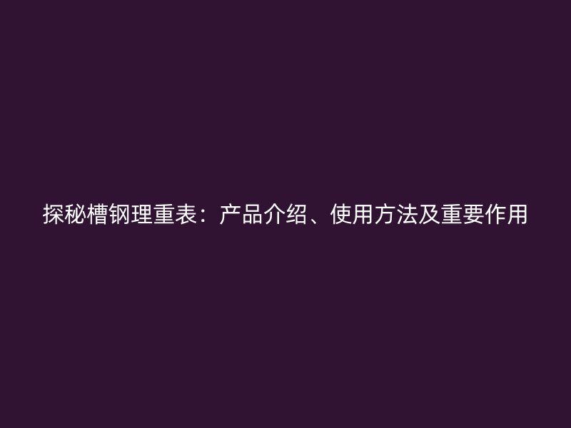 探秘槽钢理重表：产品介绍、使用方法及重要作用