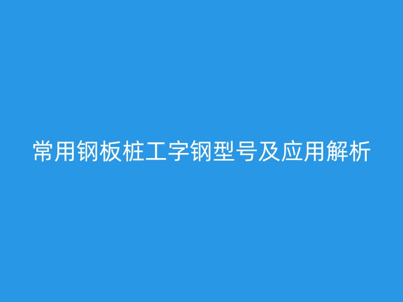 常用钢板桩工字钢型号及应用解析