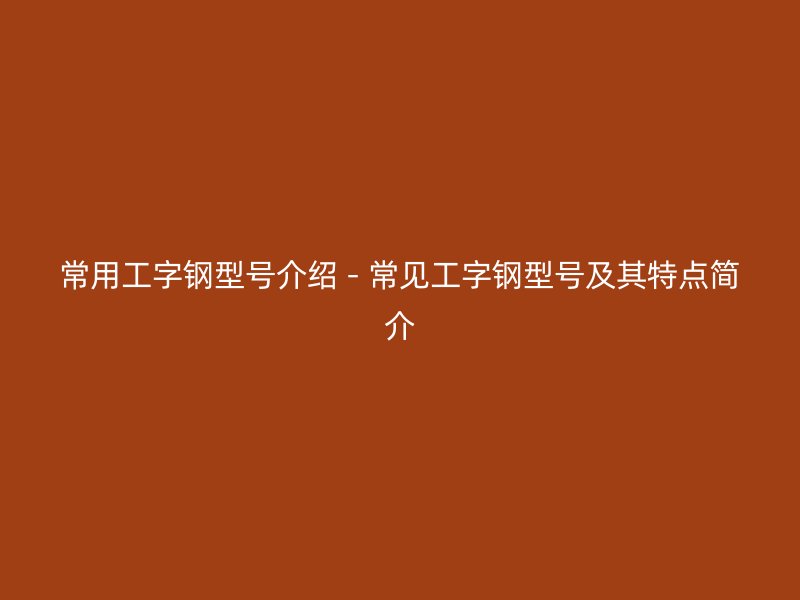 常用工字钢型号介绍 - 常见工字钢型号及其特点简介