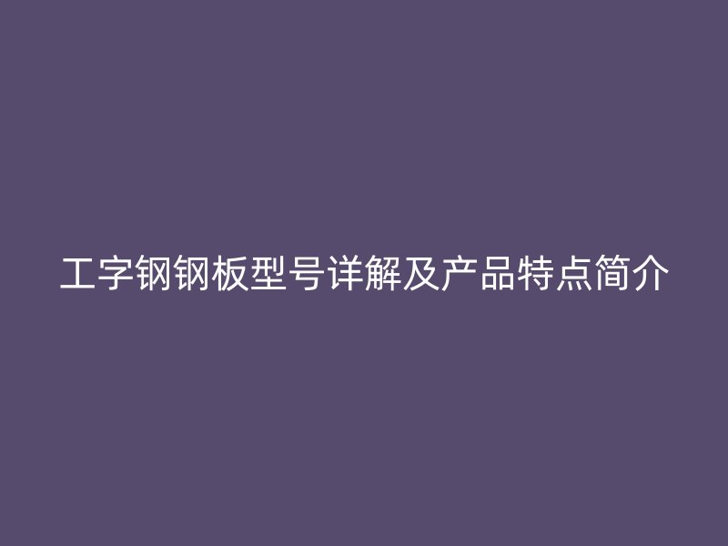 工字钢钢板型号详解及产品特点简介