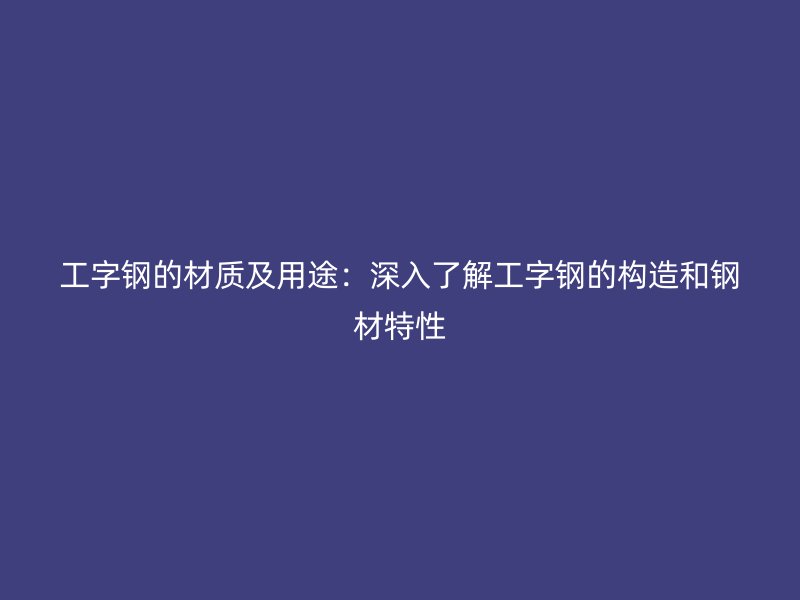 工字钢的材质及用途：深入了解工字钢的构造和钢材特性