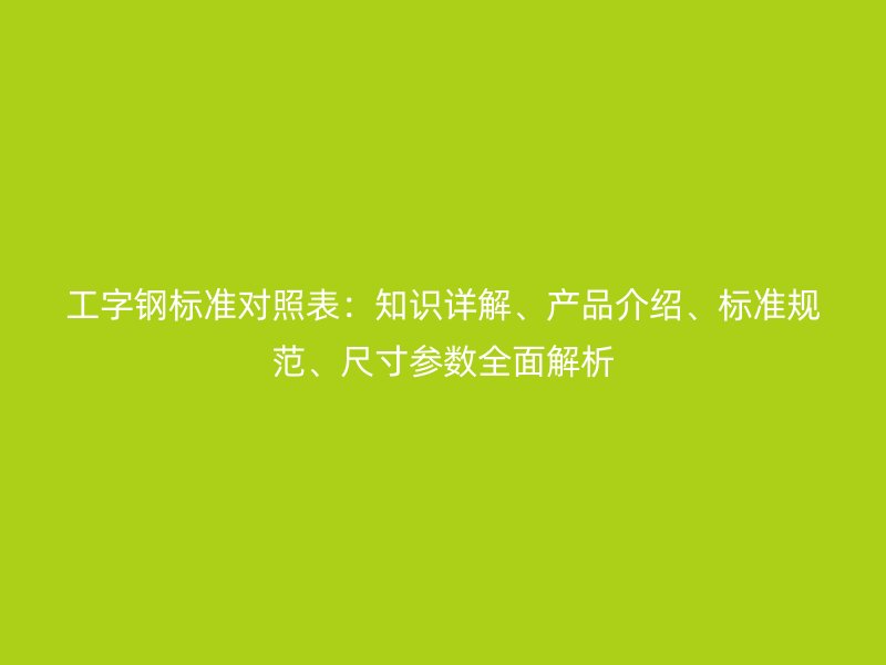 工字钢标准对照表：知识详解、产品介绍、标准规范、尺寸参数全面解析