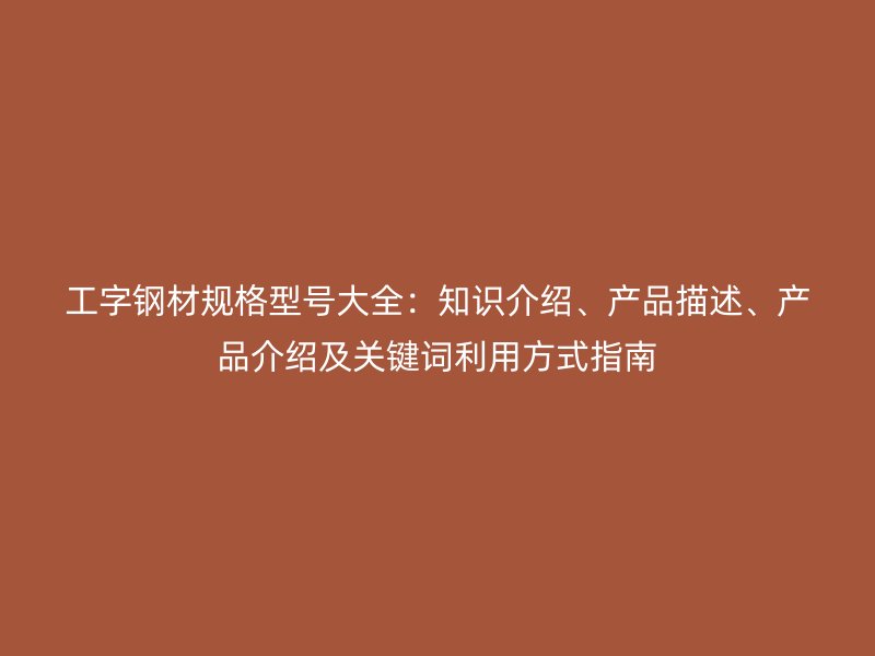 工字钢材规格型号大全：知识介绍、产品描述、产品介绍及关键词利用方式指南