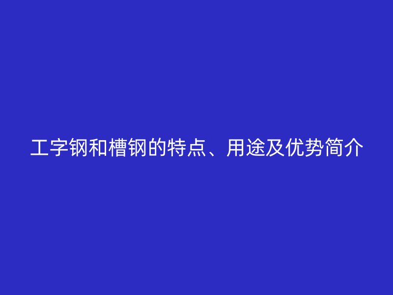 工字钢和槽钢的特点、用途及优势简介