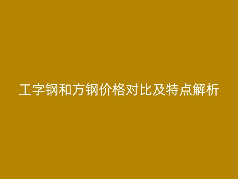 工字钢和方钢价格对比及特点解析