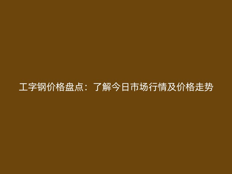 工字钢价格盘点：了解今日市场行情及价格走势