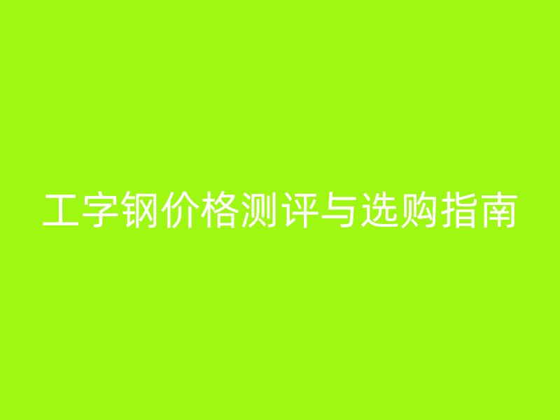工字钢价格测评与选购指南