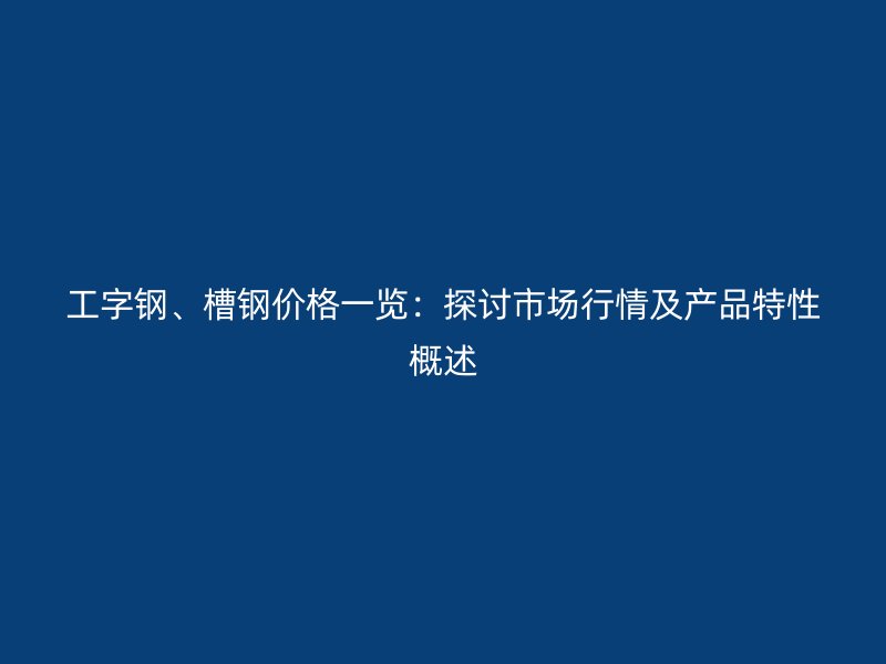 工字钢、槽钢价格一览：探讨市场行情及产品特性概述
