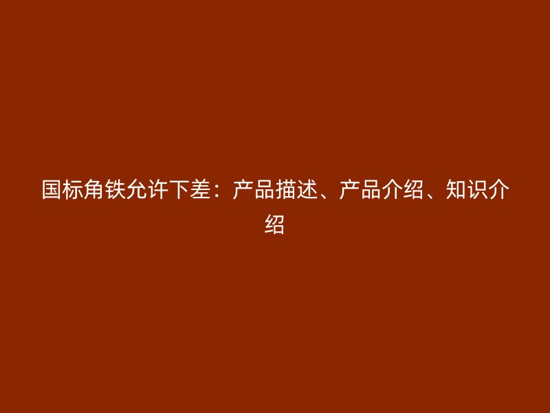 国标角铁允许下差：产品描述、产品介绍、知识介绍