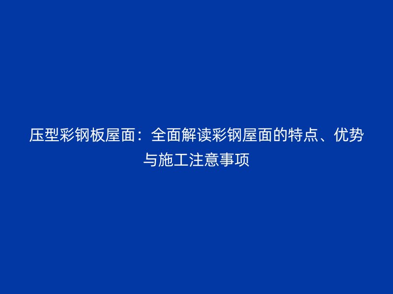 压型彩钢板屋面：全面解读彩钢屋面的特点、优势与施工注意事项