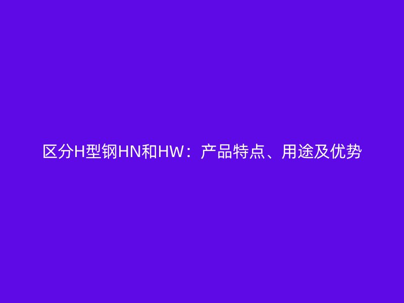 区分H型钢HN和HW：产品特点、用途及优势