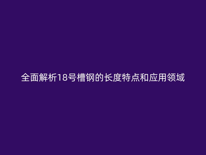 全面解析18号槽钢的长度特点和应用领域