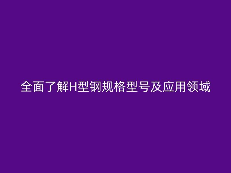 全面了解H型钢规格型号及应用领域