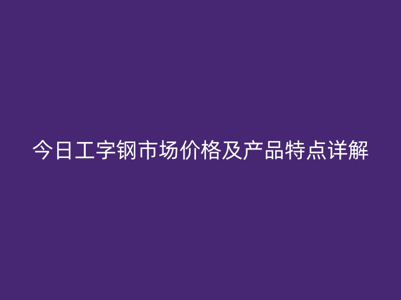 今日工字钢市场价格及产品特点详解