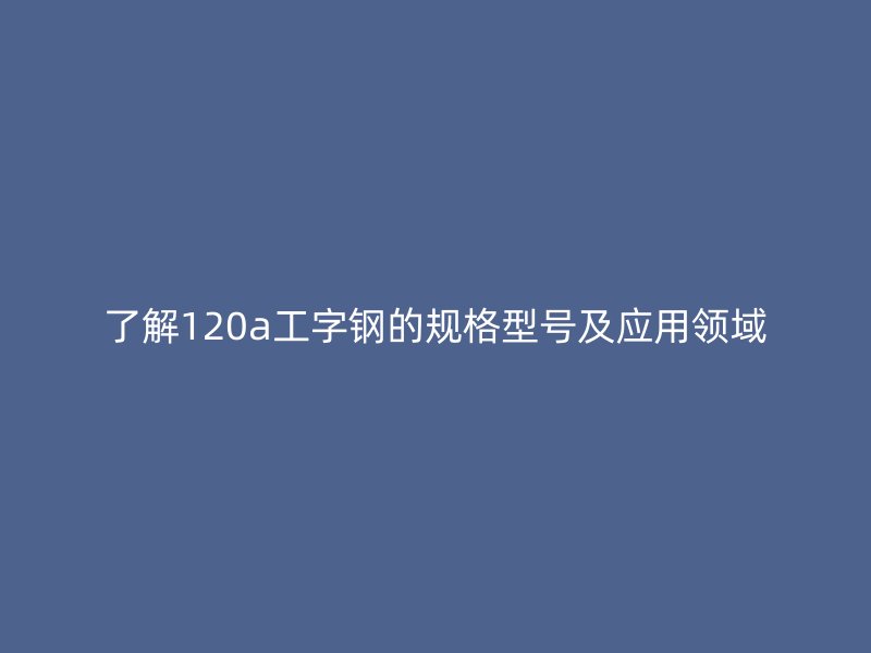 了解120a工字钢的规格型号及应用领域