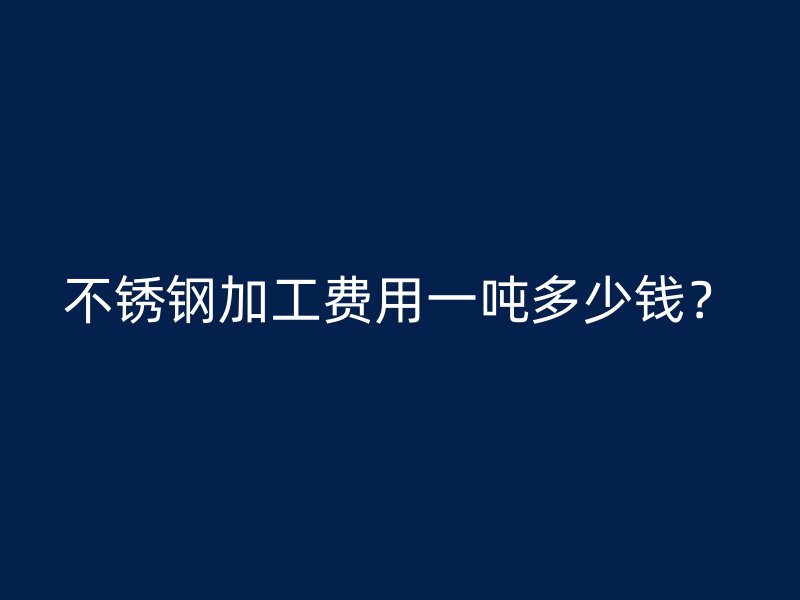 不锈钢加工费用一吨多少钱？