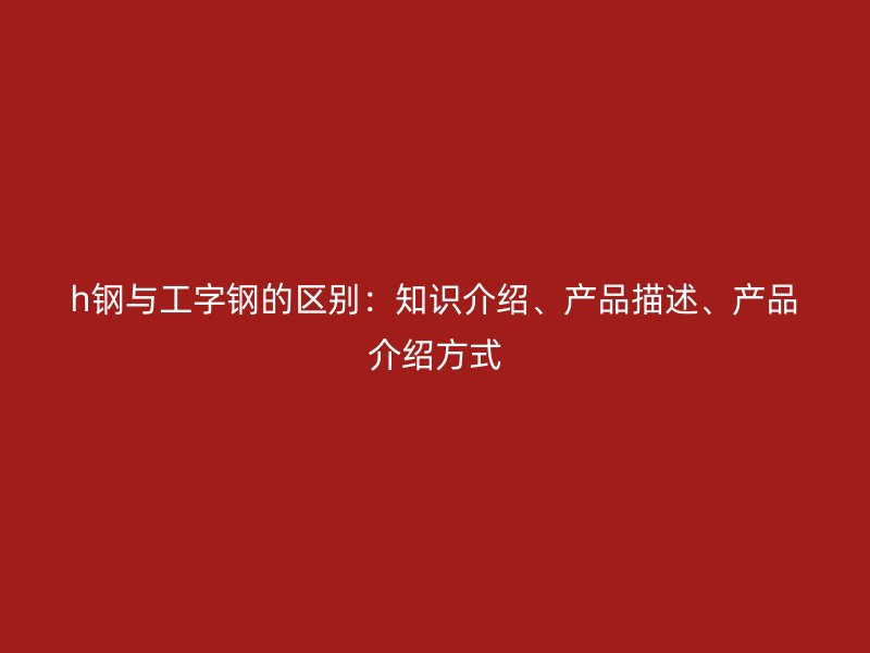 h钢与工字钢的区别：知识介绍、产品描述、产品介绍方式