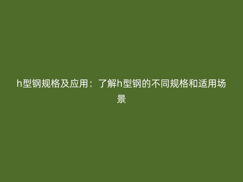 h型钢规格及应用：了解h型钢的不同规格和适用场景