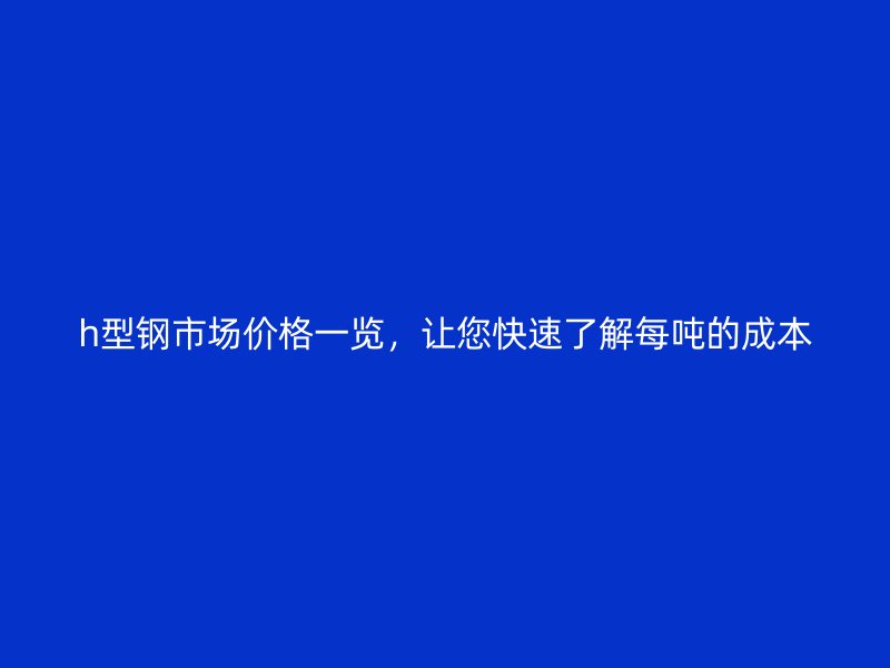 h型钢市场价格一览，让您快速了解每吨的成本