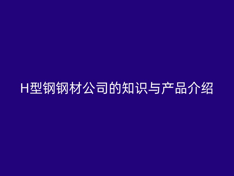 H型钢钢材公司的知识与产品介绍