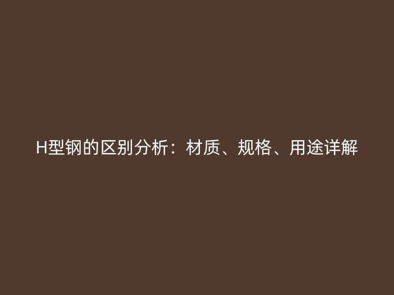 H型钢的区别分析：材质、规格、用途详解