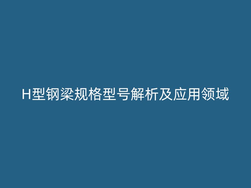 H型钢梁规格型号解析及应用领域