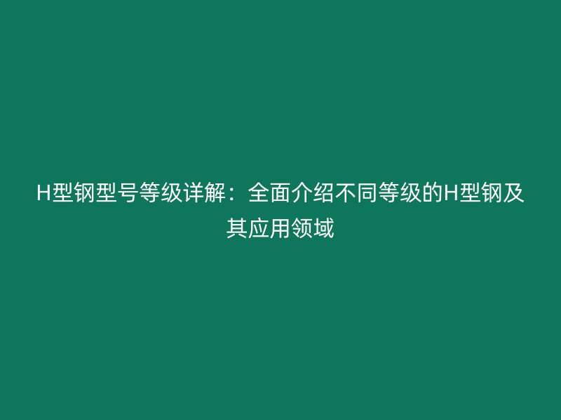 H型钢型号等级详解：全面介绍不同等级的H型钢及其应用领域