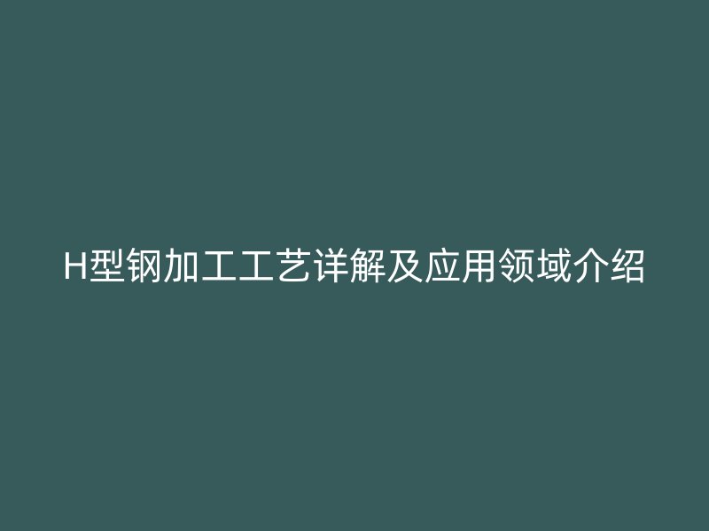 H型钢加工工艺详解及应用领域介绍