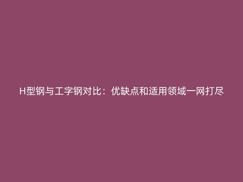 H型钢与工字钢对比：优缺点和适用领域一网打尽