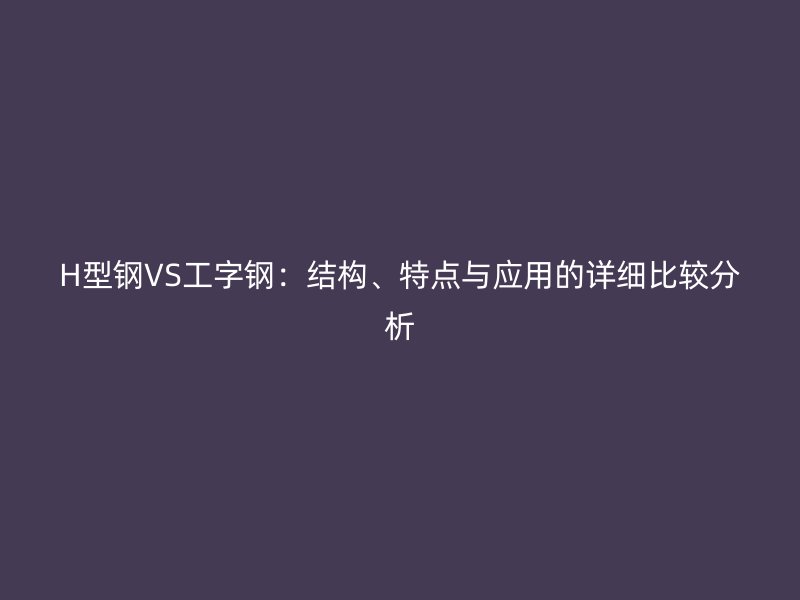 H型钢VS工字钢：结构、特点与应用的详细比较分析