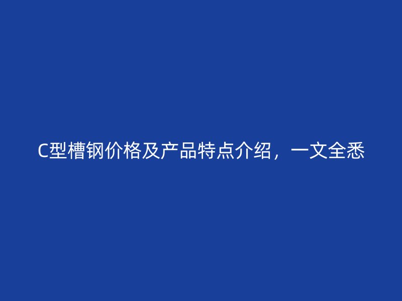C型槽钢价格及产品特点介绍，一文全悉