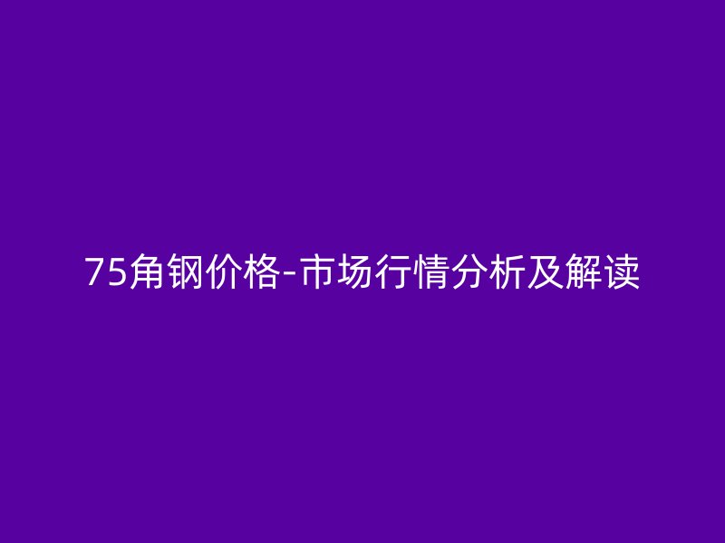 75角钢价格-市场行情分析及解读
