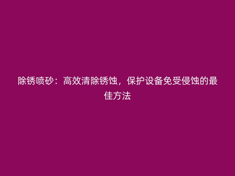 除锈喷砂：高效清除锈蚀，保护设备免受侵蚀的最佳方法