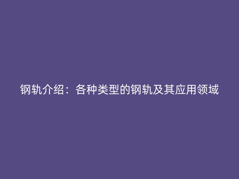 钢轨介绍：各种类型的钢轨及其应用领域