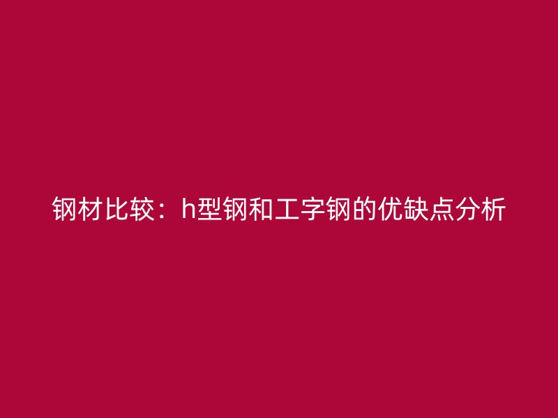 钢材比较：h型钢和工字钢的优缺点分析