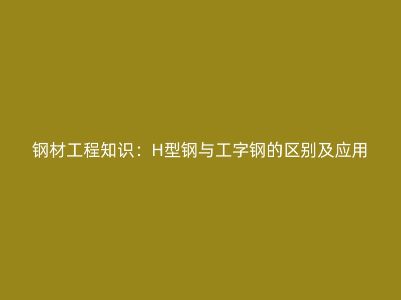 钢材工程知识：H型钢与工字钢的区别及应用