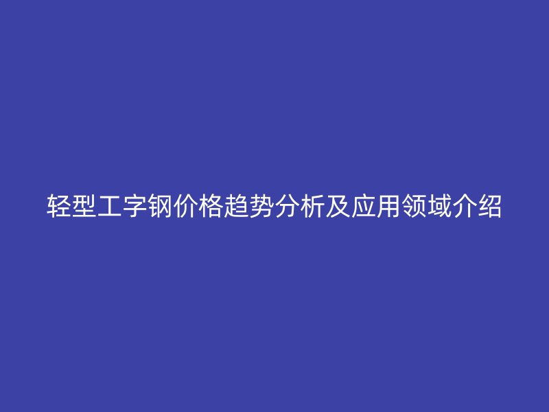 轻型工字钢价格趋势分析及应用领域介绍