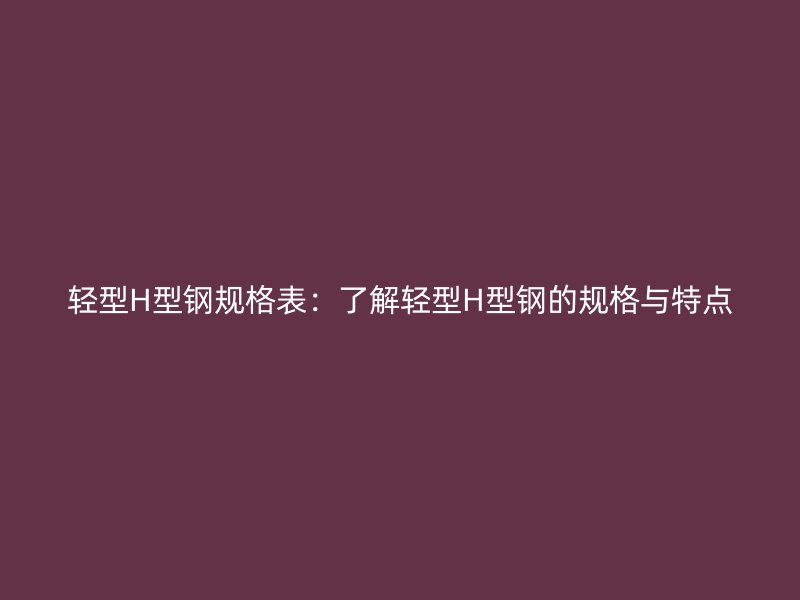 轻型H型钢规格表：了解轻型H型钢的规格与特点