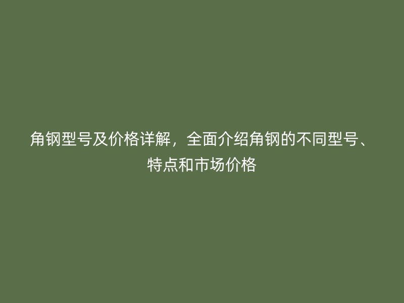 角钢型号及价格详解，全面介绍角钢的不同型号、特点和市场价格