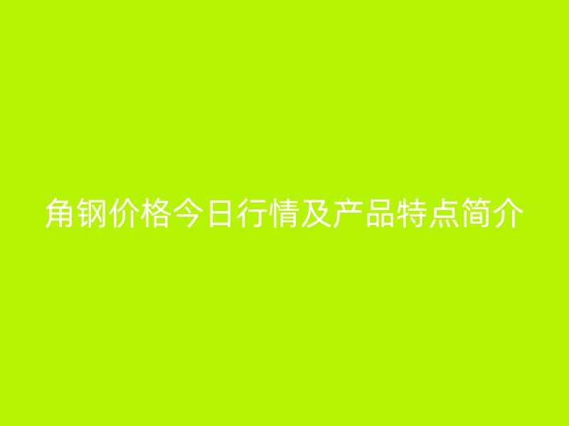 角钢价格今日行情及产品特点简介