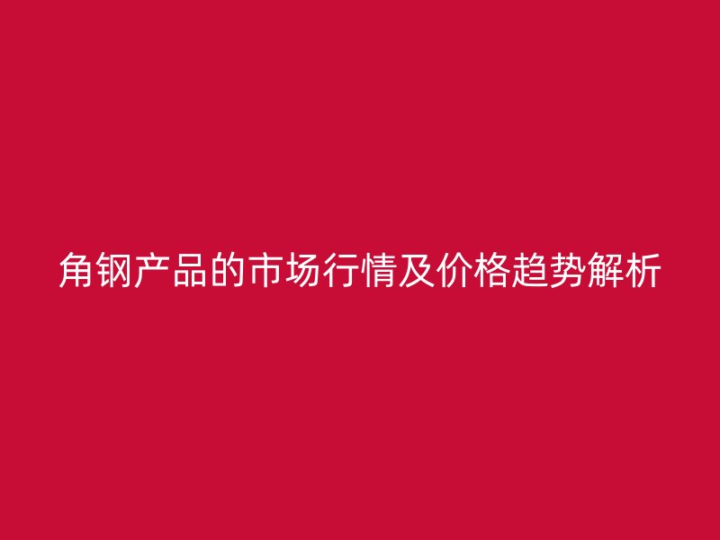 角钢产品的市场行情及价格趋势解析