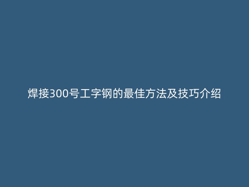 焊接300号工字钢的最佳方法及技巧介绍