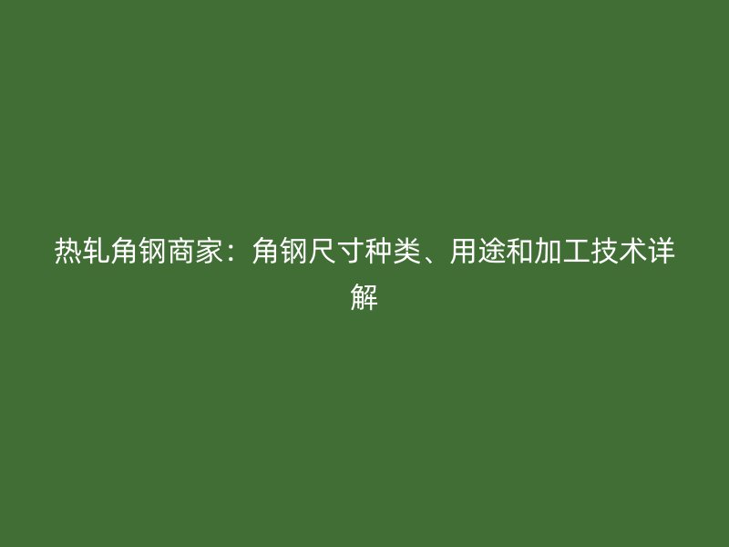 热轧角钢商家：角钢尺寸种类、用途和加工技术详解