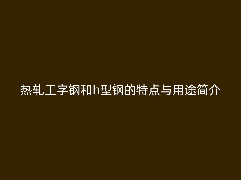 热轧工字钢和h型钢的特点与用途简介